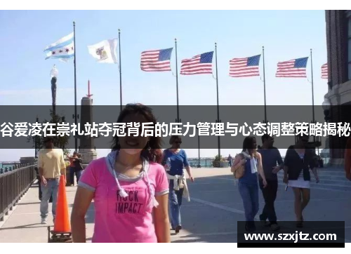 谷爱凌在崇礼站夺冠背后的压力管理与心态调整策略揭秘 谷爱凌在崇礼站夺冠背后的压力管理与心态调整策略揭秘