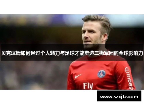 贝克汉姆如何通过个人魅力与足球才能塑造三狮军团的全球影响力 贝克汉姆如何通过个人魅力与足球才能塑造三狮军团的全球影响力